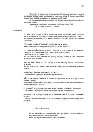 144




                    O homem já consume a droga, porque ele sempre grupos os homens
             que colocar cada um para a droga como mas pega o Hiv. O homem ou médico
             ensina muito explicar as palavras só conhecer o HIV e aids.
                    As pessoas já entenderem tudo o mal de aids começar lembrar muito pior
             e provocar o aids.
                    As pessoas precisavam evitar muito mal quem o HIV. FIM!
                            ( R. 25 anos, 1o ano do 2o Grau)

Exemplo 10

             EU VER TELEVISÃO HOMEM ENSINAR AIDS 3sAJUDAR NÓS PESSOA
             prol p APRENDER prolpPRECISAR CAMISINHA MUIT@ CUIDADO AIDS
             "Eu assisti (na) televisão (um) homem ensinando (como) evitar AIDS usando
             camisinha."

             DEUS VER DOR PROBLEMAS MUIT@ PESSOA AIDS
             "Deus sabe (que) muitas pessoas (estão) doentes (de) AIDS."

             EU GOSTAR-NÃO HOMEMAVIADO prolsGOSTAR MULHER prolsFALAR
             TAMBÉM EU CAMISINHA E JACU LAR DEPOIS ESPERMA
             CAMISINHA prolsJOGAR L-l-X-0
             "Eu não gosto (de) homossexuais; (eu) gosto (de) mulher (e uso) camisinha
             (e) depois jogo (no) lixo."

             AMIG@ TER AIDS EU SEI BO@ JUNTO AMIG@ prolsCONVERSAR
             NORMAL
             "Eu sei (que se um) amigo (tiver) AIDS (eu devo) agir normalmente, (não me
             afastar.)"

             MULHER CORPO DENTRO AIDS SEGREDO
             " (Uma) mulher (pode) ter AIDS (e) ninguém saber."

             NÃO VERGONHA 1 sPERGUNTAR3s prolsPODER NAM O RAD @ SUSTO
             PREOCUPAD@
             "Não (pode ter) vergonha (de) perguntar (à) namorada (se ela está doente, é
             uma) preocupação natural."

             EL@ IR MÉDIC@ pro3sCOMPRAR REMÉDIO MELHOR POUCO SAÚDE
             " (Se) ela for (ao) médico, tratar (de sua) saúde (vai ficar) melhor."

             pro3sVOLTAR MUIT@ FORTE AIDS SEMPRE VOCÊ FUTURO MORRER
             ADEUS
             " (Mesmo que se cuide a) AIDS (é uma) doença (que) não tem cura (e) você
             morrerá."



                           Descrição de Aids

                   Eu ver televisão um homem ensina Aids ajuda nosso pessoa aprender
                   precisa camisinha muito cuidado Aids.
                   Deus ver dói problema muitos são povos Aids
 