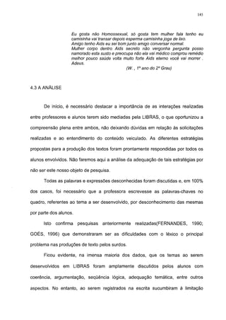 145




                    Eu gosta não Homossexual, só gosta tem mulher fala tenho eu
                    camisinha vai transar depois esperma camisinha joga de lixo.
                    Amigo tenho Aids eu sei bom junto amigo conversar normal.
                    Mulher corpo dentro Aids secreto não vergonha pergunta posso
                    namorado esta susto e preocupa não ela vai médico comprou remédio
                    melhor pouco saúde volta muito forte Aids eterno você vai morrer .
                    Adeus.
                                                 (W., 1o ano do 2o Grau)



4.3 A ANÁLISE



      De início, é necessário destacar a importância de as interações realizadas

entre professores e alunos terem sido mediadas pela LIBRAS, o que oportunizou a

compreensão plena entre ambos, não deixando dúvidas em relação às solicitações

realizadas e ao entendimento do conteúdo veiculado. As diferentes estratégias

propostas para a produção dos textos foram prontamente respondidas por todos os

alunos envolvidos. Não faremos aqui a análise da adequação de tais estratégias por

não ser este nosso objeto de pesquisa.

      Todas as palavras e expressões desconhecidas foram discutidas e, em 100%

dos casos, foi necessário que a professora escrevesse as palavras-chaves no

quadro, referentes ao tema a ser desenvolvido, por desconhecimento das mesmas

por parte dos alunos.

      Isto   confirma   pesquisas   anteriormente   realizadas(FERNANDES,      1990;

GOÉS, 1996) que demonstraram ser as dificuldades com o léxico o principal

problema nas produções de texto pelos surdos.

      Ficou evidente, na imensa maioria dos dados, que os temas ao serem

desenvolvidos   em LIBRAS foram amplamente discutidos            pelos alunos com

coerência, argumentação, seqüência lógica, adequação temática, entre outros

aspectos. No entanto, ao serem registrados na escrita sucumbiram à limitação
 