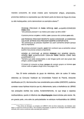 147




maneira consciente, de sinais criados para representar artigos,                                preposições,

pronomes relativos ou expressões que não fazem parte do léxico da língua de sinais

ou são inadequadas, como demonstram os exemplos abaixo18:



                 PESSO@ PRECISAR IR PARA MÉDIC@ QUE pro3pNÃO-CONHECER
                 PARA AIDS
                 "(As) pessoas precisam ir ao médico para saber (se têm) AIDS."

                 A pessoa precisa vai para o médico, que a pessoa não conhece para aids.

                 A-S PESSOAS PRECISAR RESPEITO QUEM CONHECER -A CAMISINHA
                 COLOCAR -O PÊNIS MAS PRECISAR SEMPRE O IMPORTANTE
                 "(É) preciso(que) as pessoas respeitem (e) usem camisinha sempre (porque
                 isso é) importante."

                 As pessoas precisam respeito, quem tem conhecer que a camisinha colocar
                 o pênis mas precisa sempre o importante.

                 HOMEM JÁ COSTUME -A DROGA PORQUE ELE SEMPRE GRUPO-
                 HOMEM QUE pro3sCOLOCAR CADA-UM PARA DROGA COMO MAS
                 pro3sPEGAR H-l-V
                 "Homens que estão acostumados a usar drogas (junto com seu) grupo (de)
                 amigos ( podem) pegar AIDS."

                 O homem já consume a droga, porque ele sempre grupos os homens que
                 colocar cada um para a droga como mas pega o Hiv.



        Nos 30 textos analisados do grupo de referência, além de outros 31 textos

referentes ao Concurso Vestibular da Universidade Federal do Paraná, doravante

identificados por (V), não transcritos mas considerados para análise (ANEXOIV), pudemos

constatar nossa hipótese inicial de que há, efetivamente, tanto a interferência da LIBRAS

nas produções escritas dos surdos, fundamentalmente, no que tange a aspectos

morfossintáticos, quanto à influência das dispedagogias desenvolvidas pela escola. Há,

em grande parte, uma série de particularidades na estrutura morfossintática da LIBRAS


        18
            Para efeitos de distinção, os exemplos em LIBRAS virão em letras maiúsculas, sua tradução, entre
aspas e a respectiva escrita em itálico. Nos exemplos relacionados, as palavras em destaque remeterão à análise
realizada, bem como as ausências serão marcadas pelo símbolo #.
 