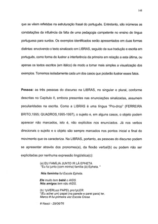 148




que se vêem refletidas na estruturação frasal do português. Entretanto, são inúmeras as

constatações da influência da falta de uma pedagogia competente no ensino de língua

portuguesa para surdos. Os exemplos identificados serão apresentados em duas formas

distintas: envolvendo o texto sinalizado em LIBRAS, seguido de sua tradução e escrita em

português, como forma de ilustrar a interferência da primeira em relação a esta última, ou

apenas os textos escritos (em itálico) de modo a tomar mais simples a visualização dos

exemplos. Tomemos isoladamente cada um dos casos que poderão ilustrar esses fatos.




Pessoa: as três pessoas do discurso na LIBRAS, no singular e plural, conforme

descritas no Capítulo II, embora presentes nas enunciações sinalizadas, assumem

peculiaridades na escrita. Como a LIBRAS é uma língua "Pro-drop" (FERREIRA

BRITO,1995; QUADROS,1995-1997), o sujeito e, em alguns casos, o objeto podem

aparecer não marcados, isto é, não explícitos nos enunciados. Já nos verbos

direcionais o sujeito e o objeto são sempre marcados nos pontos inicial e final do

movimento que os caracteriza. Na LIBRAS, portanto, as pessoas do discurso podem

se apresentar através dos pronomes(a), da flexão verbal(b) ou podem não ser

explicitadas por nenhuma expressão lingüística(c):

             (a) EU FAMÍLIA JUNTO IR LÁ EPHETA

              "Eu fui junto (com minha) família (à) Epheta. "

              Nós faminha fui Escola Epheta.

             Ele muito temtem não AIDS.
             Nós amigos bebê o AIDS.

             (b) IpVERLoci PAPEL prolpLER
             "(Eu achei um) papel (na parede e parei para) 1er.
             Marco # fui primeira vez Escola Cresa

             # Nasci - 29/06/76
 