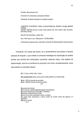 149




            Curitiba. Boa passear # vi

            O menino # vi televisão camiseta do Brasil

            Camiseta do Brasil entrada # viu futebol estadio.



            (c)DEPOIS CHUVEIRO CASA pro3sLEVARpro3s BANHO SUJ@ BANHO
            LIMP@
            "Depois Gabriela levou(-o para) casa (para) dar (um) banho (de) chuveiro.
            (Ele ficou) limpo. "

            Rua XV de Novembro, andar (Eu)

            Ano 1991 tetra é ano 1998 penta ? (O Brasil/Ele)

            A família tem pipoca boca, televisão camiseta do Brasil ganhar.(Uma pessoa)




      Entretanto, em muitos dos textos, há a predominância da primeira e terceira

pessoas do singular, o que remete à conhecida estratégia de reprodução do modelo

escolar que prioriza tais construções, ocorrendo, algumas vezes, uma espécie de

hipercorreção, pois há a ocorrência do pronome e do nome, simultaneamente, como

demonstram os exemplos abaixo:



            Eu 11 anos, irmão Julio 1 anos.

            Ele cachorrinho tenho uma sucho muito patinha no machucada.

            Eu A. 1976 fui escola de ouvintes.
            Eu A. 1986 fui Cresa escola de surdos.
                                         (N.)

            Eu gosto bom brasil.
            Eu vi vamos e família ele televiação brasil fizobou.
            Eu quero futebol gou brasil ele 11 Romário.
            Eu foi Igo comprei roba e brasil
            Eu foi vi um meu namorado o ficou e ônibos.
            Eu gosto bom namorado e cama noudo na comei umas faz pipoca a ir
            televicão.
            Ele gou e brasil.
                    (A.)
 