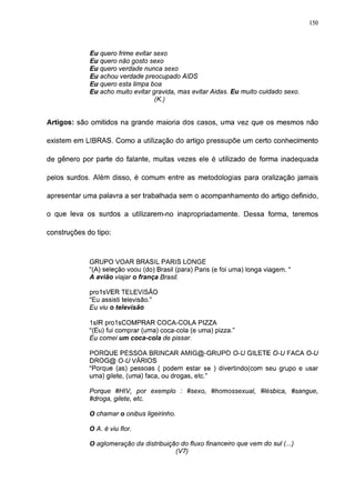 150




             Eu quero frime evitar sexo
             Eu quero não gosto sexo
             Eu quero verdade nunca sexo
             Eu achou verdade preocupado AIDS
             Eu quero esta limpa boa
             Eu acho muito evitar gravida, mas evitar Aidas. Eu muito cuidado sexo.
                                   (K.)


Artigos: são omitidos na grande maioria dos casos, uma vez que os mesmos não

existem em LIBRAS. Como a utilização do artigo pressupõe um certo conhecimento

de gênero por parte do falante, muitas vezes ele é utilizado de forma inadequada

pelos surdos. Além disso, é comum entre as metodologias para oralização jamais

apresentar uma palavra a ser trabalhada sem o acompanhamento do artigo definido,

o que leva os surdos a utilizarem-no inapropriadamente. Dessa forma, teremos

construções do tipo:



             GRUPO VOAR BRASIL PARIS LONGE
             "(A) seleção voou (do) Brasil (para) Paris (e foi uma) longa viagem. "
             A avião viajar o frança Brasil.

             prolsVER TELEVISÃO
             "Eu assisti televisão."
             Eu viu o televisão

             1slR prolsCOMPRAR COCA-COLA PIZZA
             "(Eu) fui comprar (uma) coca-cola (e uma) pizza."
             Eu comei um coca-cola de pissar.

             PORQUE PESSOA BRINCAR AMIG@-GRUPO O-U GILETE O-U FACA O-U
             DROG@ O-U VÁRIOS
             "Porque (as) pessoas ( podem estar se ) divertindo(com seu grupo e usar
             uma) gilete, (uma) faca, ou drogas, etc."

             Porque #HIV, por exemplo : #sexo, #homossexual, Ulésbica, #sangue,
             #droga, gilete, etc.

             O chamar o ônibus ligeirinho.

             O A. é viu flor.

             O aglomeração da distribuição do fluxo financeiro que vem do sul (...)
                                         (V7)
 
