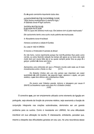152




            Eu de gosto camisinha importante todos dias.
                                                                         i
            pro3sCHORAR MUIT@ CACHORR@ FUGIR
            "(Ela) chorou muito(porque o) cachorro fugiu."
            A Gabriela chorar # fugir cachorro.

            3sVER3s MUIT@ SUJ@
            EL@ DOR PATA DOR

            "Ela viu (que) ele (estava) muito sujo. Ele (estava com a) pata machucada."

            Ele cachorrinho tenho uma sucho muito patinha no machucada.

             9 -Ronaldinho torcer # o Brasil.

            Homens construira a cidade # Curitiba

            Eu voltei # 1992 # CRESA.

            O menino vi # televisão # camista do Brasil.
            Eu não fumo, nunca esprimenta porque faz mal # pulmões ficar preto como
            carvão, eu estou fazendo natação faz tempo até agora se eu fumo não nado
            muito bem por causa falta no ar eu quase sempre jantar fora eu peço # o
            garçon preferir de mesa sem fumo.
                                          (V1)

            Apresentou uma entrevista em que o Primeiro mundo está cada vez # mais
            investimentos entre o Norte e o Sul.    (V17)

                    Os Estados Unidos são uns dos países que importam em maior
            quantidade de café brasileiro, no segundo lugar, aparece o Japão, um país
            asiático, e por dois últimos são a Alemanha e Itália.
                                          (V23)

                 Os jovens usar Cabelos grande, brincos e tatuagens por causa #
            SKATE os brasileiros copia outro pais # é o Estados Unidos.
                                        (V26)



      O conectivo que, por ser amplamente utilizado como elemento de ligação em

português, seja através da função de pronome relativo, seja exercendo a função de

conjunção integrante nas orações subordinadas, demonstra ser um grande

problema para os surdos. Como é inexistente em LIBRAS, há uma dificuldade

inevitável em sua utilização na escrita. É interessante, entretanto, perceber que,

mesmo a despeito das dificuldades geradas em seu uso, há uma recorrência desse
 