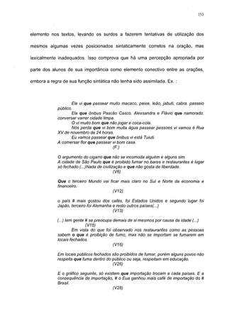153




elemento nos textos, levando os surdos a fazerem tentativas de utilização dos

mesmos algumas vezes posicionados sintaticamente corretos na oração, mas

lexicalmente inadequados. Isso comprova que há uma percepção apropriada por

parte dos alunos de sua importância como elemento conectivo entre as orações,

embora a regra de sua função sintática não tenha sido assimilada. Ex. :




                    Ele vi que passear muito macaco, peixe, leão, jabuti, cabra, passeio
             público.
                    Ela que ônibus Pascão Casco. Alexsandra e Flávio que namorado,
             conversar varrer cidade limpa.
                    O vi muito bom que não jogar e coca-cola.
                    Nós perda que vi bom muita água passear pessoes vi vamos é Rua
             XV de novembro de 24 horas.
                    Eu vamos passear que ônibus vi está Tuiuti.
             A comersar flor que passear vi bom casa.
                                         (F.)

             O argumento do cigarro que não se incomoda alguém e alguns sim.
             A cidade de São Paulo que é proibido fumar no bares e restaurantes é lugar
             só fechado (...)Nada de civilização e que não gosta de liberdade.
                                           (V6)

             Que o terceiro Mundo vai ficar mais claro no Sul e Norte da economia e
             financeiro.
                                        (V12)

             o país # mais gostou dos cafés, foi Estados Unidos e segundo lugar foi
             Japão, terceiro foi Alemanha e resto outros países(...)
                                          (V13)

             (...) tem gente # se preocupa demais de si mesmos por causa da idade (...)
                             (V15)
                      Em vista do que foi observado nos restaurantes como as pessoas
             sabem o que é proibição de fumo, mas não se importam se fumarem em
             locais fechados.
                                           (V16)

             Em locais públicos fechados são proibidos de fumar, porém alguns povos não
             respeita que fuma dentro do público ou seja, respeitam em educação.
                                         (V26)

             E o gráfico seguinte, só existem que importação trocam a cada países. E a
             conseqüência de importação, # o Eua ganhou mais café de importação do #
             Brasil.
                                          (V28)
 