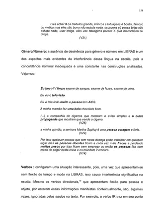 154




                    Eles achar # os Cabelos grande, brincos e tatuagens é bonito, famoso
             ou metido mas eles são burro não estuda nada, os jovens só pensa briga não
             estuda nada, usar droga, eles use tatuagens parece o que maconheiro ou
             droga.
                                         (V31)



Gênero/Número: a ausência de desinência para gênero e número em LIBRAS é um

dos aspectos mais evidentes da interferência dessa língua na escrita, pois a

concordância nominal inadequada é uma constante nas construções analisadas.

Vejamos:



            Eu boa HIV limpo exame de sangue, exame de fezes, exame de urina.

            Eu viu o televisão

            Eu vi televicão muito e passoa tem AIDS.

            A minha mamãe faz uma bolo chocolate bom.

            (...) a companhia de cigarros que mostram o aviso simples e o outro
            propaganda que mostram que vende o cigarro.
                                       (V26)

            a minha opinião, a senhora Martha Suplicy é uma pessoa coragem e forte.
                                        (V29)

            Por isso qualquer pessoa que tem nesta doença pode trabalhar em qualquer
            lugar mas as pessoas doentes ficam a cada vez mais fracos e perdendo
            muitos pesos por isso ficam sem emprego ou então os pessoas fica com
            medo de pegar nesta coisa e os mandam ir embora.
                                        (V14)



Verbos : configuram uma situação interessante, pois, uma vez que apresentam-se

sem flexão de tempo e modo na LIBRAS, isso causa interferência significativa na

escrita. Mesmo os verbos direcionais,19 que apresentam flexão para pessoa e

objeto, por estarem essas informações manifestas contextualmente, são, algumas

vezes, ignoradas pelos surdos no texto. Por exemplo, o verbo IR traz em seu ponto
 