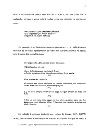 155




inicial a informação da pessoa que realizará a ação e, em seu ponto final, a

localização, por isso, o verbo poderá, muitas vezes, ser eliminado na escrita pelo

surdo :



                  1slR prolsPASSEAR JARDIM BOTÂNICO
                  "(Eu) fui passear (no) Jardim Botânico."
                  Eu gosto # ele Jardim botânico.




      Por decorrência da falta de flexão de tempo e de modo na LIBRAS há uma
tendência de os surdos apresentarem os verbos em sua forma infinitiva na escrita,
como é o caso dos exemplos abaixo :



                  Nós pego muito AIDS, precisar exame de sangue.

                  O Brasil ganhar um bola.

                 O ano do Penta ganhar camiseta do Brasil.
                 A família tem pipoca boca, televisão camiseta do Brasil ganhar.
                                               (N.)

                 Você precisar ter camisinha.

                 Eu sempre sair minha namorada, na cinema, lanchonete para tomar milk-
                 shake, bater para novidade, também viajar junto.
                                              (V4)

                 (...) eu quase sempre jantar fora eu peço o garçon preferir de mesa sem
                 fumo.
                                             (V1)

                 (...)no sul tem muita coisa pagar por isso eles esprestou, agora não tem
                 pagar para norde só pagar só juro (...) porque eles esprestou precisar para
                 ajuda no povos.
                                              (V2)



      Em relação à omissão freqüente dos verbos de ligação (SER, ESTAR,

FICAR), isto se deve à prevalência da estrutura da LIBRAS na qual tal verbo é

      19
           Consultar o Capítulo II para verificar aspectos relacionados a sua forma de flexão.
 