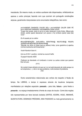 156




inexistente. Do mesmo modo, os verbos auxiliares são dispensados, enfatizando-se

apenas o verbo principal, fazendo com que ocorram em português construções

atípicas, geralmente interpretadas como enunciados telegráficos, tais como:



              prolsANDAR CANSADO CALOR SOL+ prolsANDAR CALOR DOR PÉ
              proís SENTAR CANSADO 1slR-EMBORA CASA VOVÓ
              "(Logo me) cansei, (pois o) sol (e o) calor (estavam) muito fortes. (Meus) pés
              doíam, sentei (para) descansar (um pouco e fui) embora (para) casa (da)
              vovó."

              Eu # casado pé no calhor

              MULHERABENÇÃO 3sOLHAR1s BONITINH@ MUITO-BO@ ROUPA
              3SAPERTAR-BOCHECHA BONITINH@
              "Mamãe me olhou (e disse que eu estava) linda, (uma gracinha e) apertou
              (minha) bochecha carinhosamente."

              Você # bonito # bom A .

              livre eu # HIV + positivo, normal eu nunca # aiDs
              O papai # doente AIDS

              Preferem ter liberdade e # civilizado à comer ou outras coisas que querem
              ficar em paz.
                                   (V11)

              No norde # mais dinheiro do que sul, no sul está devendo de norte porque no
              sul emprestou (...) não é só aqui problema, norte também # problema.
                                            (V2)



              Outra característica relacionada aos verbos diz respeito à flexão de

tempo.   Na   LIBRAS,    o tempo        é expresso    através     de   locativos   temporais

manifestados por relações espaciais: passado - para trás, futuro - para frente e

presente - no espaço imediatamente à frente do corpo do locutor. Como tais noções

são representadas por itens lexicais isolados (ANTES, AGORA, HOJE, AMANHÃ,

QUINTA-FEIRA, DOMINGO PRÓXIMO, ANO PASSADO ou mais genericamente no
 