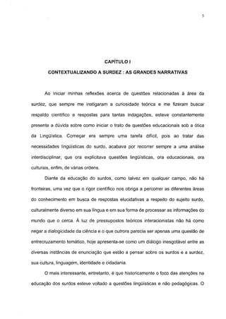 5




                                      CAPÍTULO I

        CONTEXTUALIZANDO A SURDEZ : AS GRANDES NARRATIVAS



      Ao iniciar minhas reflexões acerca de questões relacionadas à área da

surdez, que sempre me instigaram a curiosidade teórica e me fizeram buscar

respaldo científico e respostas para tantas indagações, esteve constantemente

presente a dúvida sobre como iniciar o trato de questões educacionais sob a ótica

da Lingüística. Começar era sempre uma tarefa difícil, pois ao tratar das

necessidades lingüísticas do surdo, acabava por recorrer sempre a uma análise

interdisciplinar, que ora explicitava questões lingüísticas, ora educacionais, ora

culturais, enfim, de várias ordens.

      Diante da educação do surdos, como talvez em qualquer campo, não há

fronteiras, uma vez que o rigor científico nos obriga a percorrer as diferentes áreas

do conhecimento em busca de respostas elucidativas a respeito do sujeito surdo,

culturalmente diverso em sua língua e em sua forma de processar as informações do

mundo que o cerca. À luz de pressupostos teóricos interacionistas não há como

negar a dialogicidade da ciência e o que outrora parecia ser apenas uma questão de

entrecruzamento temático, hoje apresenta-se como um diálogo inesgotável entre as

diversas instâncias de enunciação que estão a pensar sobre os surdos e a surdez,

sua cultura, linguagem, identidade e cidadania.

      O mais interessante, entretanto, é que historicamente o foco das atenções na

educação dos surdos esteve voltado a questões lingüísticas e não pedagógicas. O
 