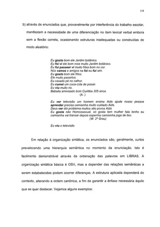 158




b) através de enunciados que, provavelmente por interferência do trabalho escolar,

   manifestam a necessidade de uma diferenciação no item lexical verbal embora

   sem a flexão correta, ocasionando estruturas inadequadas ou construídas de

   modo aleatório:



                     Eu gosto bom ele Jardim botânico.
                     Eu foi vi ele bom rosa muito Jardim botânico.
                     Eu fui passear vi muito frboi bom no cor.
                     Nós vamos e amigos na foi eu fui sim.
                     Eu gosto bom ele frboi.
                     Ele muito passirios.
                     Eu casado pé no calhor.
                     Eu comei um coca-cola de pissar.
                     Eu viu muito rio.
                     Babaita amivisado bom Curitiba 305 anos.
                                          (A.)

                     Eu ver televisão um homem ensina Aids ajuda nosso pessoa
                     aprender precisa camisinha muito cuidado Aids.
                     Deus ver dói problema muitos são povos Aids
                     Eu gosta não Homossexual, só gosta tem mulher fala tenho eu
                     camisinha vai transar depois esperma camisinha joga de lixo.
                                                  (W. 2o Grau)

                     Eu viu o televisão



      Em relação à organização sintática, os enunciados são, geralmente, curtos

prevalecendo   uma hierarquia semântica no momento da enunciação. Isto é

facilmente demonstrável através da ordenação das palavras em LIBRAS. A

organização sintática básica é OSV, mas a depender das relações semânticas a

serem estabelecidas podem ocorrer diferenças. A estrutura aplicada dependerá do

contexto, alterando a ordem canónica, a fim de garantir a ênfase necessária àquilo

que se quer destacar. Vejamos alguns exemplos:
 