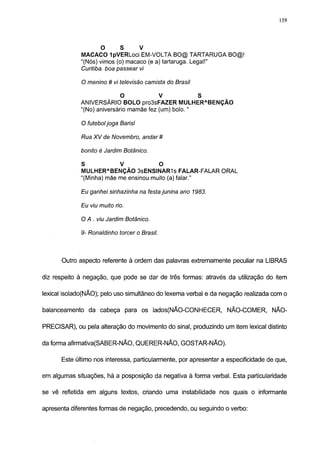 159




                    O       S        V
             MACACO IpVERLoci EM-VOLTA BO@ TARTARUGA BO@!
             "(Nós) vimos (o) macaco (e a) tartaruga. Legal!"
             Curitiba, boa passear vi

             O menino # vi televisão camista do Brasil

                            O       V         S
             ANIVERSÁRIO BOLO pro3sFAZER M U L H E R A B E N Ç Ã O
             "(No) aniversário mamãe fez (um) bolo. "

             O futebol joga Barisl

             Rua XV de Novembro, andar #

             bonito é Jardim Botânico.

             S          V        O
             MULHER A BENÇÃO 3sENSINAR1s FALAR-FALAR ORAL

             "(Minha) mãe me ensinou muito (a) falar."

             Eu ganhei sinhazinha na festa junina ano 1983.

             Eu viu muito rio.

             O A . viu Jardim Botânico.

             9- Ronaldinho torcer o Brasil.


      Outro aspecto referente à ordem das palavras extremamente peculiar na LIBRAS

diz respeito à negação, que pode se dar de três formas: através da utilização do item

lexical isolado(NÃO); pelo uso simultâneo do lexema verbal e da negação realizada com o

balanceamento da cabeça para os lados(NÃO-CONHECER, NÃO-COMER, NÃO-

PRECISAR), ou pela alteração do movimento do sinal, produzindo um item lexical distinto

da forma afirmativa(SABER-NÃO, QUERER-NÃO, GOSTAR-NÃO).

      Este último nos interessa, particularmente, por apresentar a especificidade de que,

em algumas situações, há a posposição da negativa à forma verbal. Esta particularidade

se vê refletida em alguns textos, criando uma instabilidade nos quais o informante,

apresenta diferentes formas de negação, precedendo, ou seguindo o verbo:
 