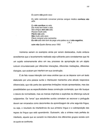 160




                    Eu quero não gosto sexo

                    Eu sabe namorado conversar precisa sengue médico conhece não
                    aiDs

                    Eu não corribus no aids.
                    Ele muito tem bebê o aids.
                    Nós amigos tem não aids.
                    Passoa muito aids.
                    Flá vio não aids.
                    Não muito aids sexo.
                    Flávio comprei uma camisinha.
                    Eu não aids täte bom de pega uma pebeu eu vi não-negativo.
                                                            (A.)
                    ruim não Quatro Barras anos 1992.



      Inúmeros seriam os exemplos ainda por serem destacados, muito embora

acreditemos que o levantamento realizado seja suficiente para constatarmos que há

um sujeito extremamente ativo em seu processo de apropriação de um objeto

cultural circunstanciado por diferentes interações, diferentes mediações, diferentes

dialogias, que acabam por interferir em sua construção.

      É de fato nossa intenção com essa análise que ao se deparar com um texto

elaborado por uma pessoa surda o interlocutor mantenha uma atitude responsiva

diferenciada, que não parta das aparentes limitações iniciais apresentadas, mas das

possibilidades que as especificidades dessa construção contempla; que não busque

o desvio da normalidade, mas as marcas implícitas e explícitas da diferença cultural

subjacentes. Os "erros" que estudantes surdos cometem ao escrever o português

devem ser encarados como decorrentes da aprendizagem de uma segunda língua,

ou seja, o resultado da interferência da sua primeira língua e a sobreposição das

regras da língua que está aprendendo. Outrossim, são a síntese mais perfeita do

intertexto, aquele que se constrói na intercultura dos diferentes grupos sociais com

os quais se confronta.
 