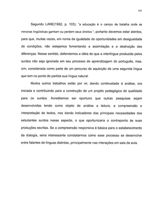 161




       Segundo LANE(1992, p. 103), "a educação é o campo de batalha onde as

minorias lingüísticas ganham ou perdem seus direitos ", portanto devemos estar atentos,

para que, muitas vezes, em nome da igualdade de oportunidades em desigualdade

de condições, não estejamos fomentando a assimilação e a destruição das

diferenças. Nesse sentido, defendemos a idéia de que a interlíngua produzida pelos

surdos não seja ignorada em seu processo de aprendizagem do português, mas,

sim, considerada como parte de um percurso de aquisição de uma segunda língua

que tem no ponto de partida sua língua natural.

       Muitos outros trabalhos estão por vir, dando continuidade à análise, ora

iniciada e contribuindo para a construção de um projeto pedagógico de qualidade

para   os   surdos.   Acreditamos   ser   oportuno   que   outras    pesquisas   sejam

desenvolvidas   tendo como objeto de análise a leitura,             a compreensão      e

interpretação de textos, nos dando indicadores das principais necessidades dos

estudantes surdos nesse aspecto, o que oportunizaria o contraponto às suas

produções escritas. Se a compreensão responsiva é básica para o estabelecimento

da dialogía, seria interessante constatarmos como esse processo se desenvolve

entre falantes de línguas distintas, principalmente nas interações em sala de aula.
 