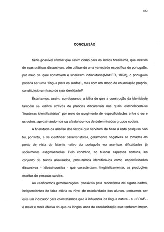 162




                                  CONCLUSÃO




      Seria possível afirmar que assim como para os índios brasileiros, que através

de suas práticas discursivas, vêm utilizando uma variedade específica do português,

por meio da qual constróem e sinalizam indianidade(MAHER, 1998), o português

poderia ser uma "língua para os surdos", mas com um modo de enunciação próprio,

constituindo um traço de sua identidade?

      Estaríamos, assim, corroborando a idéia de que a construção da identidade

também se edifica através de práticas discursivas nas quais estabelecem-se

"fronteiras identificatórias" por meio do surgimento de especificidades entre o eu e

os outros, aproximando-nos ou afastando-nos de determinados grupos sociais.

      A finalidade da análise dos textos que serviram de base a esta pesquisa não

foi, portanto, a de identificar características, geralmente negativas se tomadas do

ponto de vista do falante nativo do português ou acentuar dificuldades já

socialmente estigmatizadas. Pelo contrário, ao buscar aspectos comuns, no

conjunto de textos analisados, procuramos identificá-los como especificidades

discursivas - idiossincrasias - que caracterizam, lingüísticamente, as produções

escritas de pessoas surdas.

      Ao verificarmos generalizações, possíveis pela recorrência de alguns dados,

independentes de faixa etária ou nível de escolaridade dos alunos, pensamos ser

este um indicador para constatarmos que a influência da língua nativa - a LIBRAS -

é maior e mais efetiva do que os longos anos de escolarização que tentaram impor,
 