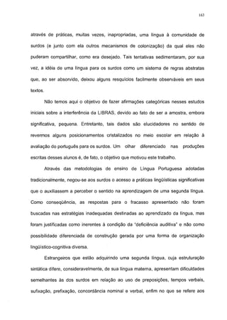 163




através de práticas, muitas vezes, inapropriadas, uma língua à comunidade de

surdos (e junto com ela outros mecanismos de colonização) da qual eles não

puderam compartilhar, como era desejado. Tais tentativas sedimentaram, por sua

vez, a idéia de uma língua para os surdos como um sistema de regras abstratas

que, ao ser absorvido, deixou alguns resquícios facilmente observáveis em seus

textos.

          Não temos aqui o objetivo de fazer afirmações categóricas nesses estudos

iniciais sobre a interferência da LIBRAS, devido ao fato de ser a amostra, embora

significativa, pequena. Entretanto, tais dados são elucidadores no sentido de

revermos alguns posicionamentos cristalizados no meio escolar em relação à

avaliação do português para os surdos. Um     olhar   diferenciado   nas   produções

escritas desses alunos é, de fato, o objetivo que motivou este trabalho.

          Através das metodologias de ensino de Língua Portuguesa           adotadas

tradicionalmente, negou-se aos surdos o acesso a práticas lingüísticas significativas

que o auxiliassem a perceber o sentido na aprendizagem de uma segunda língua.

Como conseqüência, as respostas para o fracasso apresentado não foram

buscadas nas estratégias inadequadas destinadas ao aprendizado da língua, mas

foram justificadas como inerentes à condição da "deficiência auditiva" e não como

possibilidade diferenciada de construção gerada por uma forma de organização

lingüístico-cognitiva diversa.

          Estrangeiros que estão adquirindo uma segunda língua, cuja estruturação

sintática difere, consideravelmente, de sua língua materna, apresentam dificuldades

semelhantes às dos surdos em relação ao uso de preposições, tempos verbais,

sufixação, prefixação, concordância nominal e verbal, enfim no que se refere aos
 
