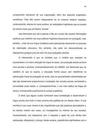 164




componentes estruturais de sua organização, além dos aspectos pragmático-

semánticos. Este fato ocorre independente de os mesmos estarem expostos,

continuamente, através do canal auditivo, às realizações lingüísticas que os cercam

do mesmo modo que um falante "normal".

      Isso demonstra que não é apenas o fato de o surdo não receber informações

auditivas que interfere nas suas práticas lingüístico-discursivas em português, mas,

também , o fato de sua língua fundadora estar participando ativamente no processo

de elaboração    discursiva.   Ela, portanto,   não   pode ser desconsiderada     ao

elaborarmos qualquer juízo de valor em suas produções escritas.

      O interessante é que se constata que, à medida que avançam na

escolaridade e na maior utilização da língua de sinais, sua produção escrita se torna

mais peculiar e próxima, morfossintaticamente, da LIBRAS. Isto demonstra que, ao

contrário do que se espera, a educação formal pouco vem interferindo na

estruturação frasal do português do surdo, pois as peculiaridades apresentadas por

eles são diretamente proporcionais à ampliação dos círculos sociais, envolvendo a

comunidade surda adulta, e, conseqüentemente, o uso mais efetivo da língua de

sinais e inversamente proporcional ao avanço acadêmico.

      É óbvio que alguns surdos contrariam essa constatação e desenvolvem a

língua escrita com êxito e muito próxima dos padrões de um falante nativo. O que

acontece é que esse número é tão insignificante que não podemos generalizá-lo e,

na imensa maioria das vezes, ao investigarmos os motivos de seu sucesso,

inevitavelmente, nos deparamos com o respaldo e apoio de uma família bem

estruturada, oferecendo à criança, desde sempre, experiências significativas com a
 
