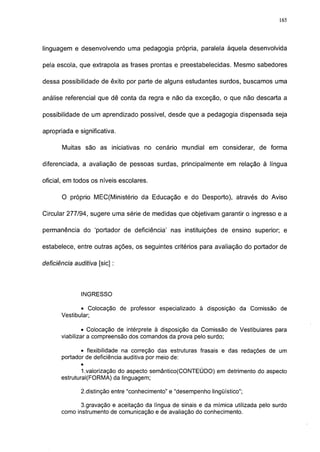 165




linguagem e desenvolvendo uma pedagogia própria, paralela àquela desenvolvida

pela escola, que extrapola as frases prontas e preestabelecidas. Mesmo sabedores

dessa possibilidade de êxito por parte de alguns estudantes surdos, buscamos uma

análise referencial que dê conta da regra e não da exceção, o que não descarta a

possibilidade de um aprendizado possível, desde que a pedagogia dispensada seja

apropriada e significativa.

       Muitas são as iniciativas no cenário mundial em considerar, de forma

diferenciada, a avaliação de pessoas surdas, principalmente em relação à língua

oficial, em todos os níveis escolares.

       O próprio MEC(Ministério da Educação e do Desporto), através do Aviso

Circular 277/94, sugere uma série de medidas que objetivam garantir o ingresso e a

permanência do 'portador de deficiência' nas instituições de ensino superior; e

estabelece, entre outras ações, os seguintes critérios para avaliação do portador de

deficiência auditiva [sic] :




               INGRESSO

              • Colocação de professor especializado à disposição da Comissão de
       Vestibular;

                • Colocação de intérprete à disposição da Comissão de Vestibulares para
       viabilizar a compreensão dos comandos da prova pelo surdo;

              • flexibilidade na correção das estruturas frasais e das redações de um
       portador de deficiência auditiva por meio de:
               •
               1 .valorização do aspecto semântico(CONTEÚDO) em detrimento do aspecto
       estrutural(FORMA) da linguagem;

               2.distinção entre "conhecimento" e "desempenho lingüístico";

              3.gravação e aceitação da língua de sinais e da mímica utilizada pelo surdo
       como instrumento de comunicação e de avaliação do conhecimento.
 