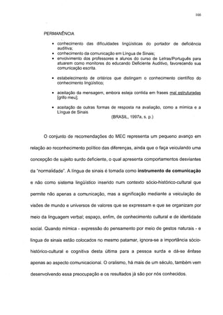 166




      PERMANÊNCIA

          • conhecimento das dificuldades lingüísticas do portador de deficiência
            auditiva;
          • conhecimento da comunicação em Língua de Sinais;
          • envolvimento dos professores e alunos do curso de Letras/Português para
            atuarem como monitores do educando Deficiente Auditivo, favorecendo sua
            comunicação escrita.

          • estabelecimento de critérios que distingam o conhecimento científico do
            conhecimento lingüístico;

          • aceitação da mensagem, embora esteja contida em frases mal estruturadas
            [grifo meu];

          • aceitação de outras formas de resposta na avaliação, como a mímica e a
            Língua de Sinais
                                       (BRASIL, 1997a, s. p.)



      O conjunto de recomendações do MEC representa um pequeno avanço em

relação ao reconhecimento político das diferenças, ainda que o faça veiculando uma

concepção de sujeito surdo deficiente, o qual apresenta comportamentos desviantes

da "normalidade". A língua de sinais é tomada como instrumento de comunicação

e não como sistema lingüístico inserido num contexto sócio-histórico-cultural que

permite não apenas a comunicação, mas a significação mediante a veiculação de

visões de mundo e universos de valores que se expressam e que se organizam por

meio da linguagem verbal; espaço, enfim, de conhecimento cultural e de identidade

social. Quando mímica - expressão do pensamento por meio de gestos naturais - e

língua de sinais estão colocados no mesmo patamar, ignora-se a importância sócio-

histórico-cultural e cognitiva desta última para a pessoa surda e dá-se ênfase

apenas ao aspecto comunicacional. O oralismo, há mais de um século, também vem

desenvolvendo essa preocupação e os resultados já são por nós conhecidos.
 
