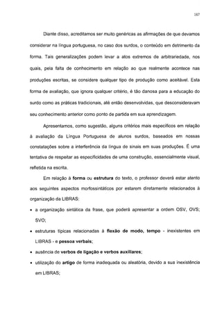 167




       Diante disso, acreditamos ser muito genéricas as afirmações de que devamos

considerar na língua portuguesa, no caso dos surdos, o conteúdo em detrimento da

forma. Tais generalizações podem levar a atos extremos de arbitrariedade, nos

quais, pela falta de conhecimento em relação ao que realmente acontece nas

produções escritas, se considere qualquer tipo de produção como aceitável. Esta

forma de avaliação, que ignora qualquer critério, é tão danosa para a educação do

surdo como as práticas tradicionais, até então desenvolvidas, que desconsideravam

seu conhecimento anterior como ponto de partida em sua aprendizagem.

       Apresentamos, como sugestão, alguns critérios mais específicos em relação

à avaliação da Língua Portuguesa de alunos surdos, baseados em nossas

constatações sobre a interferência da língua de sinais em suas produções. É uma

tentativa de respeitar as especificidades de uma construção, essencialmente visual,

refletida na escrita.

       Em relação á forma ou estrutura do texto, o professor deverá estar atento

aos seguintes aspectos morfossintáticos por estarem diretamente relacionados à

organização da LIBRAS:

• a organização sintática da frase, que poderá apresentar a ordem OSV, OVS;

  SVO;

• estruturas típicas relacionadas à flexão de modo, tempo - inexistentes em

  LIBRAS - e pessoa verbais;

• ausência de verbos de ligação e verbos auxiliares;

• utilização do artigo de forma inadequada ou aleatória, devido a sua inexistência

  em LIBRAS;
 