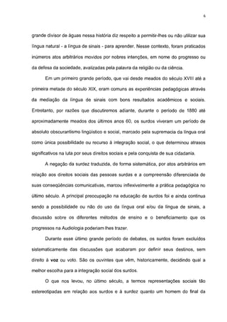 6




grande divisor de águas nessa história diz respeito a permitir-lhes ou não utilizar sua

língua natural - a língua de sinais - para aprender. Nesse contexto, foram praticados

inúmeros atos arbitrários movidos por nobres intenções, em nome do progresso ou

da defesa da sociedade, avalizadas pela palavra da religião ou da ciência.

      Em um primeiro grande período, que vai desde meados do século XVIII até a

primeira metade do século XIX, eram comuns as experiências pedagógicas através

da mediação da língua de sinais com bons resultados acadêmicos e sociais.

Entretanto, por razões que discutiremos adiante, durante o período de 1880 até

aproximadamente meados dos últimos anos 60, os surdos viveram um período de

absoluto obscurantismo lingüístico e social, marcado pela supremacia da língua oral

como única possibilidade ou recurso à integração social, o que determinou atrasos

significativos na luta por seus direitos sociais e pela conquista de sua cidadania.

      A negação da surdez traduzida, de forma sistemática, por atos arbitrários em

relação aos direitos sociais das pessoas surdas e a compreensão diferenciada de

suas conseqüências comunicativas, marcou inflexivelmente a prática pedagógica no

último século. A principal preocupação na educação de surdos foi e ainda continua

sendo a possibilidade ou não do uso da língua oral e/ou da língua de sinais, a

discussão sobre os diferentes métodos de ensino e o beneficiamento que os

progressos na Audiologia poderiam lhes trazer.

      Durante esse último grande período de debates, os surdos foram excluídos

sistematicamente das discussões que acabaram por definir seus destinos, sem

direito à voz ou voto. São os ouvintes que vêm, historicamente, decidindo qual a

melhor escolha para a integração social dos surdos.

      O que nos levou, no último século, a termos representações sociais tão

estereotipadas em relação aos surdos e à surdez quanto um homem do final da
 