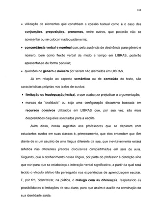168




• utilização de elementos que constróem a coesão textual como é o caso das

  conjunções, preposições, pronomes, entre outros, que poderão não se

  apresentar ou se colocar inadequadamente;

• concordância verbal e nominal que; pela ausência de desinência para gênero e

  número, bem como flexão verbal de modo e tempo em LIBRAS, poderão

  apresentar-se de forma peculiar;

• questões de gênero e número por serem não marcados em LIBRAS.

      Já em relação ao aspecto semântico ou de conteúdo do texto, são

características próprias nos textos de surdos:

• limitação ou inadequação lexical, o que acaba por prejudicar a argumentação;

• marcas da "oralidade" ou seja uma configuração discursiva baseada em

   recursos coesivos utilizados em LIBRAS que, por sua vez, são mais

   desprendidos daqueles solicitados para a escrita.

      Além disso, nossa sugestão aos professores            que se deparam       com

estudantes surdos em suas classes é, primeiramente, que eles entendam que têm

diante de si um usuário de uma língua diferente da sua, que inevitavelmente estará

refletida nas diferentes práticas discursivas compartilhadas em sala de aula.

Segundo, que o conhecimento dessa língua, por parte do professor é condição sine

qua non para que se estabeleça a interação verbal significativa, a partir da qual será

tecido o vínculo afetivo tão perseguido nas experiências de aprendizagem escolar.

E, por fim, concretizar, na prática, o diálogo com as diferenças, respeitando as

possibilidades e limitações de seu aluno, para que assim o auxilie na construção de

sua identidade surda.
 