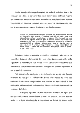 170




      Coube ao paternalismo ouvinte devolver os surdos à sociedade através da

construção de práticas e representações sociais construídas a partir das imagens

que fizeram deles e não daquilo que eles realmente são. Nos preocupamos, durante

muito tempo, em apresentar os assuntos sob o nosso ponto de vista fazendo com

que os surdos aceitassem o papel de incapazes que lhes imputamos;



             o rótulo é já um indício de alterações profundas nos acontecimentos da vida
             do quotidiano, para recorrer a práticas especiais em casa, para uma
             educação especial, para uma instrução em apenas determinadas áreas, para
             o estudo de algumas matérias, para o adquirir padrões específicos das
             relações sociais, para o uso exaustivo de estigmas tecnológicos (aparelhos
             electrónicos[sic] e bobinas) possivelmente para a cirurgia, para o
             desenvolvimento de uma auto-imagem como uma consequência[sic] de todas
             estas forças. O rótulo tem naturalmente o seu próprio "ritual de poder".
             (LANE, 1992, p. 38).



      Entretanto, o panorama mundial em relação à organização político-social da

comunidade de surdos está mudando. Em vários países do mundo, os surdos estão

organizados e clamando por seus direitos sociais. São inflexíveis em afirmar que

aquilo que os caracteriza enquanto grupo é a linguagem e a cultura que partilham, e

não uma deficiência auditiva.

      Tais apontamentos configuram-se em indicadores de que as mais diversas

instâncias de produção do conhecimento devem estar atentas às vozes dos

diferentes grupos sociais marginalizados que clamam por seus direitos a uma

participação social mais plena e efetiva que os coloque novamente como sujeitos na

construção da história.

             O respeito lingüístico e cultural deve estar assentado em ações que

envolvam muito mais do que estabelecer apenas uma forma de comunicação entre

surdos e ouvintes, reconhecendo a necessidade da língua de sinais, neste
 