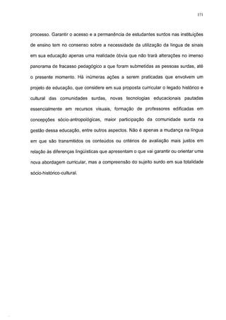 171




processo. Garantir o acesso e a permanência de estudantes surdos nas instituições

de ensino tem no consenso sobre a necessidade da utilização da língua de sinais

em sua educação apenas uma realidade óbvia que não trará alterações no imenso

panorama de fracasso pedagógico a que foram submetidas as pessoas surdas, até

o presente momento. Há inúmeras ações a serem praticadas que envolvem um

projeto de educação, que considere em sua proposta curricular o legado histórico e

cultural das comunidades     surdas,   novas tecnologias   educacionais    pautadas

essencialmente em recursos visuais, formação de professores edificadas em

concepções sócio-antropológicas, maior participação da comunidade surda na

gestão dessa educação, entre outros aspectos. Não é apenas a mudança na língua

em que são transmitidos os conteúdos ou critérios de avaliação mais justos em

relação às diferenças lingüísticas que apresentam o que vai garantir ou orientar uma

nova abordagem curricular, mas a compreensão do sujeito surdo em sua totalidade

sócio-histórico-cultural.
 