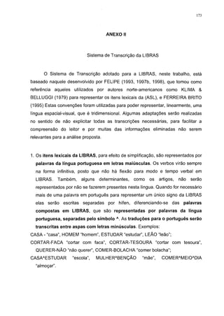 173




                                         ANEXO II



                              Sistema de Transcrição da LIBRAS



      O Sistema de Transcrição adotado para a LIBRAS, neste trabalho, está
baseado naquele desenvolvido por FELIPE (1993, 1997b, 1998), que tomou como
referência aqueles    utilizados     por autores    norte-americanos    como     KLIMA &
BELLUGGI (1979) para representar os itens lexicais da (ASL), e FERREIRA BRITO
(1995) Estas convenções foram utilizadas para poder representar, linearmente, uma
língua espacial-visual, que é tridimensional. Algumas adaptações serão realizadas
no sentido de não explicitar todas as transcrições necessárias, para facilitar a
compreensão do leitor e por muitas das informações eliminadas não serem
relevantes para a análise proposta.



1. Os itens lexicais da LIBRAS, para efeito de simplificação, são representados por
  palavras da língua portuguesa em letras maiúsculas. Os verbos virão sempre
  na forma infinitiva, posto que não há flexão para modo e tempo verbal em
  LIBRAS.      Também,      alguns    determinantes,   como   os    artigos,   não   serão
  representados por não se fazerem presentes nesta língua. Quando for necessário
  mais de uma palavra em português para representar um único signo da LIBRAS
  elas serão     escritas   separadas     por   hífen, diferenciando-se    das   palavras
  compostas em LIBRAS, que são representadas por palavras da língua
  portuguesa, separadas pelo símbolo A . As traduções para o português serão
  transcritas entre aspas com letras minúsculas. Exemplos:
CASA - "casa", HOMEM "homem", ESTUDAR "estudar", LEÃO "leão";
CORTAR-FACA "cortar com faca", CORTAR-TESOURA "cortar com tesoura",
  QUERER-NÃO "não querer", COMER-BOLACHA "comer bolacha";
CASAAESTU DAR        "escola",       MULHER A BENÇÃO       "mãe",      COMERAMEIOADIA
  "almoçar".
 