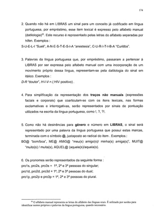 174




2. Quando não há em LIBRAS um sinal para um conceito já codificado em língua
   portuguesa, por empréstimo, esse item lexical é expresso pelo alfabeto manual
   (datilologia)20. Este recurso é representado pelas letras do alfabeto separadas por
   hífen. Exemplos :
S-U-E-L-l "Sueli", A-N-E-S-T-E-S-l-A "anestesia", C-U-R-l-T-l-B-A "Curitiba".



3. Palavras da língua portuguesa que, por empréstimo, passaram a pertencer à
   LIBRAS por ser expressa pelo alfabeto manual com uma incorporação de um
   movimento próprio dessa língua, representam-se pela datilologia do sinal em
   itálico. Exemplos :
D-R "doutor", H-l-V-+.( HIV positivo).



4. Para simplificação da representação dos traços não manuais (expressões
   faciais e corporais) que coarticulam-se com os itens lexicais, nas formas
   exclamativas e interrogativas, serão representados por sinais de pontuação
   utilizados na escrita da língua portuguesa, como !, ?, ?!.



5. Como não há desinências para gênero e número em LIBRAS, o sinal será
   representado por uma palavra da língua portuguesa que possui estas marcas,
   terminada com o símbolo                 justaposto ao radical do item . Exemplos.:
BO@ "bom/boa", ME@ AMiG@ "meu(s) amígo(s)/ minha(s) amiga(s)", MUIT@
   "muito(s)/ muita(s), AQUEL@ (aquele(s)/aquela(s).



6. Os pronomes serão representados da seguinte forma :
proís, pro2s, pro3s = 1a, 2a e 3a pessoas do singular;
prol d, pro2d, pro3d = 1a, 2a e 3a pessoas do dual;
prolp, pro2p e pro3p = 1a, 2a e 3a pessoas do plural.




         20
            O alfabeto manual representa as letras do alfabeto das línguas orais. É utilizado por surdos para
identificar nomes próprios e palavras da língua portuguesa, quando necessário.
 