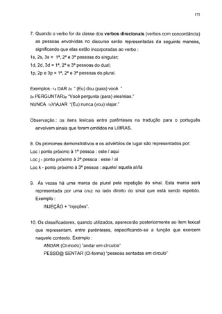 175




7. Quando o verbo for da classe dos verbos direcionais (verbos com concordância)
  as pessoas envolvidas no discurso serão representadas da seguinte maneira,
  significando que elas estão incorporadas ao verbo :
1s, 2s, 3s = 1a, 2 a e 3a pessoas do singular;
1d, 2d, 3d = 1a, 2a e 3a pessoas do dual;
1p, 2p e 3p = 1a, 2a e 3a pessoas do plural.


Exemplosis DAR 2s " (Eu) dou (para) você. "
2s PERGUNTAR3P "Você pergunta (para) eles/elas."
NUNCA -isVIAJAR "(Eu) nunca (vou) viajar."


Observação.: os itens lexicais entre parênteses na tradução para o português
  envolvem sinais que foram omitidos na LIBRAS.


8. Os pronomes demonstrativos e os advérbios de lugar são representados por:
Loe i ponto próximo à 1a pessoa : este / aqui
Loe j - ponto próximo à 2 a pessoa : esse / aí
Loe k - ponto próximo à 3a pessoa : aquele/ aquela ali/lá


9. Às vezes há uma marca de plural pela repetição do sinal. Esta marca será
  representada por uma cruz no lado direito do sinal que está sendo repetido.
  Exemplo :
       INJEÇÃO + "injeções".


10. Os classificadores, quando utilizados, aparecerão posteriormente ao item lexical
  que representam, entre parênteses, especificando-se a função que exercem
  naquele contexto. Exemplo :
      ANDAR (Cl-modo) "andar em círculos"
       PESSO@ SENTAR (Cl-forma) "pessoas sentadas em círculo"
 