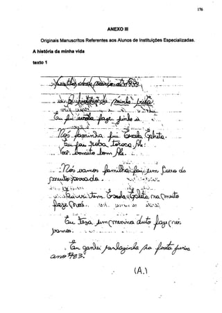 176




                                                          ANEXO III

   Originais Manuscritos Referentes aos Alunos de Instituições Especializadas.

A história da minha vida

texto 1




                  .   -   ^   V   j   '   y                       ..                     <




                                  JXXrrfj&z                                                                 dis

             




                                                    Sò    _              V ^í-               i-'.




                 faut- j S ^ ^ . ^ l x / y ^ f ^ ^                               (LuXã        JuH*-       ruefi
                                                                                                      ç
          JxWjÔ&.                            _v_ v . ^       .    ^ .            ...




                                                                            (A^
 