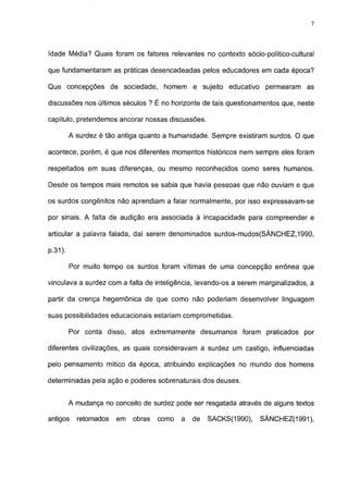 7




Idade Média? Quais foram os fatores relevantes no contexto sócio-político-cultural

que fundamentaram as práticas desencadeadas pelos educadores em cada época?

Que concepções de sociedade, homem e sujeito educativo               permearam as

discussões nos últimos séculos ? É no horizonte de tais questionamentos que, neste

capítulo, pretendemos ancorar nossas discussões.

         A surdez é tão antiga quanto a humanidade. Sempre existiram surdos. O que

acontece, porém, é que nos diferentes momentos históricos nem sempre eles foram

respeitados em suas diferenças, ou mesmo reconhecidos como seres humanos.

Desde os tempos mais remotos se sabia que havia pessoas que não ouviam e que

os surdos congênitos não aprendiam a falar normalmente, por isso expressavam-se

por sinais. A falta de audição era associada à incapacidade para compreender e

articular a palavra falada, daí serem denominados surdos-mudos(SÁNCHEZ,1990,

P-31).

         Por muito tempo os surdos foram vítimas de uma concepção errônea que

vinculava a surdez com a falta de inteligência, levando-os a serem marginalizados, a

partir da crença hegemônica de que como não poderiam desenvolver linguagem

suas possibilidades educacionais estariam comprometidas.

         Por conta disso, atos extremamente desumanos foram praticados por

diferentes civilizações, as quais consideravam a surdez um castigo, influenciadas

pelo pensamento mítico da época, atribuindo explicações no mundo dos homens

determinadas pela ação e poderes sobrenaturais dos deuses.


         A mudança no conceito de surdez pode ser resgatada através de alguns textos

antigos    retomados   em   obras   como   a   de   SACKS(1990),   SÁNCHEZ(1991),
 