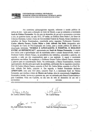 fflíílíll 'ííií lílílllfr UNIVERSIDADE FEDERAL DO PARANÁ
(m a t a mn           SETOR DE CIÊNCIAS HUMANAS, LETRAS E ARTES
      UFPR              COORDENAÇÃO DO CURSO DE PÓS GRADUAÇÃO EM LETRAS




                Ata centésima qüinquagésima segunda, referente à sessão pública de
defesa de diss . tação para a obtenção de título de Mestre, a que se submeteu a mestranda
Sueli de Fátima Fernandes. No dia sete de dezembro de um mil e novecentos e noventa
e oito, às quatorze horas, na sala 1013, 10° andar, no Edifício Dom Pedro I, do Setor de
Ciências Humanas, Letras e Artes da Universidade Federal do Paraná, foram instalados os
trabalhos da Banca Examinadora, constituída pelos seguintes Professores Doutores:
Carlos Alberto Faraco, Carlos Skliar e João Alfredo Dal Bello designados pelo
Colegiado do Curso de Pós-Graduação em Letras, para a sessão pública de defesa de
dissertação intitulada: "SURDEZ E LINGUAGENS: É POSSÍVEL O DIÁLOGO
ENTRE AS DIFERENÇAS?", apresentada por Sueli de Fátima Fernandes. A sessão
teve início com a apresentação oral da mestranda sobre o estudo desenvolvido, tendo o
Professor Carlos Alberto Faraco, na presidência dos trabalhos, concedido a palavra, em
seguida, a cada um dos examinadores para a sua argüição. A seguir a mestranda
apresentou sua defesa. Na seqüência, o Professor Doutor Carlos Alberto Faraco retomou
a palavra para as considerações finais. Na continuação, a Banca Examinadora, reunida
sigilosamente, decidiu pela aprovação da candidata, atribuindo-lhe os seguintes conceitos:
Prof. Dr Carlos Alberto Faraco, conceito A Prof. Dr. Carlos Skliar, conceito A e Prof. Dr.
João Alfredo Dal Bello, conceito A. Em seguida, o Senhor Presidente declarou
APROVADO, com nota 10.0 (dez), conceito final A, a mestranda Sueli de Fátima
Fernandes, que recebeu o título de Mestre em Letras, área de concentração Lingüística.
Encerrada a sessão, lavrou-se a presente ata, que vai assinada pela Banca Examinadora e
pela Candidata. Feita em Curitiba, no dia sete do mês de dezembro de um mil e
novecentos                         e                       noventa                       e
oito.xxxxxxxxxxxxxxxxxxxxxxxxxxxxxxxxxxxxxxxxxxxxxxxxxxxxxxxxxxxxxxxxxxx



  M
                                                    /
Dr. Carlos Alberto Faraco                               Dr. Carlos-Skliar




      t é * -
DyJoãõ Alfredo Dal Bello                                Suelf de Fátimài Fernandes
 U"




                                                                                             S
 