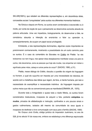 8




SKLIAR(1997c), que retratam as diferentes representações e, em decorrência delas,

concessões sociais "conquistadas" pelos surdos nos diferentes momentos históricos.

      Na Grécia e depois em Roma, os surdos eram condenados à escravidão ou à

morte, por conta da noção de que o pensamento se desenvolvia somente através da

palavra articulada. Uma vez impedidos, biológicamente, de desenvolver a fala, se

considerou   absurda    a   intenção   de   ensiná-los   a     falar   ou   aprender   e,

conseqüentemente, de ocupar um papel social privilegiado.

      Entretanto, a tais representações dominantes, algumas vozes importantes se

posicionaram contrariamente, mostrando a possibilidade de um outro caminho para

os surdos. É o caso do comentário de Sócrates no Crátilo de Platão: "se não

tivéssemos voz nem língua, mas apesar disso desejássemos manifestar coisas uns para os

outros, não deveríamos, como as pessoas que hoje são mudas, nos empenhar em indicar o

significado pelas mãos, cabeça e outras partes do corpo?" (SACKS, 1990, p.31).

      Platão, nesse diálogo do Crátilo, discutia a questão da origem da linguagem

no homem, a qual ele supunha ser imposta por uma necessidade da natureza, de

acordo com a metafísica das idéias que regem, de fora, a mente humana, por isso a

necessidade de exemplificar a necessidade instintiva         da linguagem imposta por

outros meios que não os convencionais para se manifestar(CÂMARA JR., 1975).

      Durante toda a Antigüidade e quase toda a Idade Média, os surdos foram

considerados ineducáveis, incapazes de adquirir a fala, portanto estúpidos ou

mudos, privados de alfabetização e instrução, confinados a uns poucos sinais e

gestos rudimentares, isolados até mesmo da comunidade de seus iguais e

incapazes de desfrutar a livre comunicação com seus pais e família (SACKS, 1990).
      No Corpus Juris Civilis, código jurídico do Imperador Justiniano, no ano de

528, já no século VI de nossa era, embora se estabeleça uma diferença equivocada
 
