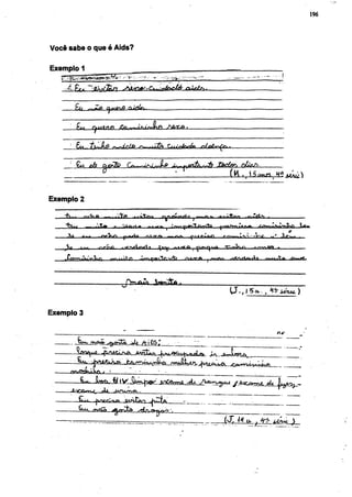 196




Você sabe o que é Aids?

Exemplo 1




          £ü ^Ze        Cjutnf) QifJr.




     -    Eu .

     • £u                                             J^y.firiturdi          JÂd&ï okcJi
                                                                                ÍHU

Exemplo 2


                 I ÉtICa- fniViftrii        »-a           ^Jft^ruAtc
                                                                                                         4/

     v»                                               — ' f « - < — ^ ' ^ - W ,                      -Sjf^ -
    S»
    M      •       .-/»Cms     -« f ^       »          ~•     ,                f'^rvj^       <   .

    ^ow^'^^n                  . a Vi r»                      /ïg/rft     I rrr-flr.—itV^-H riftf^—.rmMitft ifinnnPf.


                               jyrMCiV)         Jwnfrftj



Exemplo 3

                                                                                                 il i/




                    /     >             -         •


                 JUnx, t / j V ^ M ^ C ^ ' ooCcuwa -*jui yvew-uo^ /Jtoctvrwg. > ( j i g ^ _ -
                                                                               ox
                    rli                                 '
     —                          QATuta.") ^LÜÍA                                 ..       ;
     —Ç*-*"- rrvcÇò                 •^t^&T^qò^                         ...
 