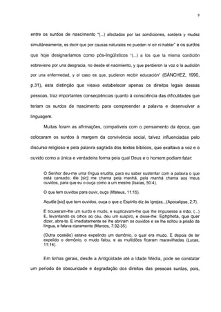 9




entre os surdos de nascimento "(...) afectados por las condiciones, sordera y mudez

simultáneamente, es decir que por causas naturales no pueden ni oír ni hablar" e os surdos

que hoje designaríamos como pós-lingüísticos "(...) a los que la misma condición

sobreviene por una desgracia, no desde el nacimiento, y que perdieron la voz o la audición

por una enfermedad, y el caso es que, pudieron recibir educación" (SÁNCHEZ, 1990,

p.31), esta distinção que visava estabelecer apenas os direitos legais dessas

pessoas, traz importantes conseqüências quanto à consciência das dificuldades que

teriam os surdos de nascimento para compreender a palavra e desenvolver a

linguagem.

       Muitas foram as afirmações, compatíveis com o pensamento da época, que

colocaram os surdos à margem da convivência social, talvez influenciadas pelo

discurso religioso e pela palavra sagrada dos textos bíblicos, que exaltava a voz e o

ouvido como a única e verdadeira forma pela qual Deus e o homem podiam falar:


      O Senhor deu-me uma língua erudita, para eu saber sustentar com a palavra o que
      está cansado; êle [sic] me chama pela manhã, pela manhã chama aos meus
      ouvidos, para que eu o ouça como a um mestre (Isaías, 50:4).

      O que tem ouvidos para ouvir, ouça (Mateus, 11:15).

      Aquêle [sic] que tem ouvidos, ouça o que o Espírito diz às Igrejas...(Apocalipse, 2:7).

      E trouxeram-lhe um surdo e mudo, e suplicavam-lhe que lhe impusesse a mão. (...)
      E, levantando os olhos ao céu, deu um suspiro, e disse-lhe: Ephpheta, que quer
      dizer, abre-te. E imediatamente se lhe abriram os ouvidos e se lhe soltou a prisão da
      língua, e falava claramente (Marcos, 7:32-35).

      (Outra ocasião) estava expelindo um demônio, o qual era mudo. E depois de ter
      expelido o demônio, o mudo falou, e as multidões ficaram maravilhadas (Lucas,
      11:14).


       Em linhas gerais, desde a Antigüidade até a Idade Média, pode se constatar

um período de obscuridade e degradação dos direitos das pessoas surdas, pois,
 