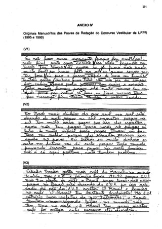 201




                                                   ANEXO IV

Originais Manuscritos das Provas de Redação do Concurso Vestibular da UFPR
(1995 e 1996)


<V1)
¡ppiliM




                              •fo'V 9      gri JlÇcfn j.ttA^L.'u.O ÁO .tvul-US AAtv, J^LU^A
Ql/mWv                       /1-LnU.lfí    rtMftV J
j ^ c r ^ ^ '              A j ^ e      l^ifi ^ S  Tjyir&jjOJl CX2*->2.




(V2)

                                                                                                         AxxjP    . ¿ f e
/^oxrruJL?          ^L                -fusujuxv             ¿U-<J? smfmiteM                          fxaitfUii,  r*=>
                         o^vi^lte     esoa^                      ^ ^ ^ ^                             'oAflftfcÀfcu. ,
                                    r.    yUja-A^A                        oWlcL         Ajb                               JL¿
liuuu'io»   , j»
            . in*    •')Hui3ü9       ÁjÜUJCÁJ} ^iXVUa..
                                     ÁLJujcL§  ^uytc               JSJBjQA ^J&rt.O/UJL                      QVCS
                                                                                                                   jajÇ^iQ
                                                                                 srn±<.dü5>          oLcnAlx/lg           .g,**.
oxJue       -rus>                        1SCL4                     j ^




                                                                SHMSHHM




                                                                          tQJ)

  jrxjBUJUAS             Ota fift-t:-»*'.^- -»^¿Jft.
                                   ^        V l               „       H C « I 1 /I
                                                                        -¿jl^g                   .        -
                                                                                                     jot AAJIS       ¿X^fe-
                                                                                                                                    'J
                                                                                              r i ft •   m AA'   "vr.-z     c. tf
 ^                   :      <y • £>j¿qa2S>        -fc+r,   JbíxjúJo^                                             ~na> £ vJ.

                                                                           -33<lS     223A4
             ÍT.V1A
 