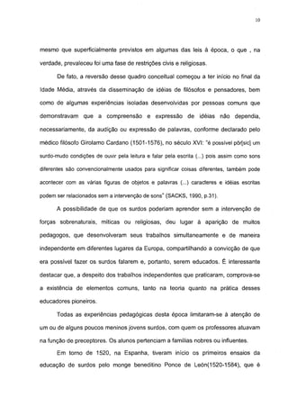 10




mesmo que superficialmente previstos em algumas das leis à época, o que , na

verdade, prevaleceu foi uma fase de restrições civis e religiosas.

       De fato, a reversão desse quadro conceituai começou a ter início no final da

Idade Média, através da disseminação de idéias de filósofos e pensadores, bem

como de algumas experiências isoladas desenvolvidas por pessoas comuns que

demonstravam     que a compreensão         e expressão      de   idéias   não   dependia,

necessariamente, da audição ou expressão de palavras, conforme declarado pelo

médico filósofo Girolamo Cardano (1501-1576), no século XVI: "é possível pôr[sic] um

surdo-mudo condições de ouvir pela leitura e falar pela escrita (...) pois assim como sons

diferentes são convencionalmente usados para significar coisas diferentes, também pode

acontecer com as várias figuras de objetos e palavras (...) caracteres e idéias escritas

podem ser relacionados sem a intervenção de sons" (SACKS, 1990, p.31).

      A possibilidade de que os surdos poderiam aprender sem a intervenção de

forças sobrenaturais, míticas ou religiosas, deu lugar à aparição de muitos

pedagogos, que desenvolveram seus trabalhos simultaneamente e de maneira

independente em diferentes lugares da Europa, compartilhando a convicção de que

era possível fazer os surdos falarem e, portanto, serem educados. É interessante

destacar que, a despeito dos trabalhos independentes que praticaram, comprova-se

a existência de elementos comuns, tanto na teoria quanto na prática desses

educadores pioneiros.

      Todas as experiências pedagógicas desta época limitaram-se à atenção de

um ou de alguns poucos meninos jovens surdos, com quem os professores atuavam

na função de preceptores. Os alunos pertenciam a famílias nobres ou influentes.

       Em torno de 1520, na Espanha, tiveram início os primeiros ensaios da

educação de surdos pelo monge beneditino Ponce de León(1520-1584), que é
 