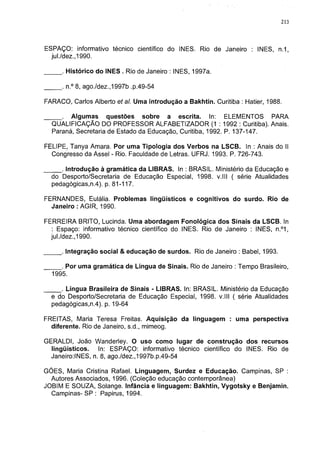 213




ESPAÇO: informativo técnico científico do INES. Rio de Janeiro : INES, n.1,
  jul./dez.,1990.

      . Histórico do INES . Rio de Janeiro : INES, 1997a.

      . n.° 8, ago./dez.,1997b .p.49-54

FARACO, Carlos Alberto et al. Uma introdução a Bakhtin. Curitiba : Hatier, 1988.

     . Algumas questões sobre a escrita. In: ELEMENTOS PARA
  QUALIFICAÇÃO DO PROFESSOR ALFABETIZADOR (1 : 1992 : Curitiba). Anais.
  Paraná, Secretaria de Estado da Educação, Curitiba, 1992. P. 137-147.

FELIPE, Tanya Amara. Por uma Tipologia dos Verbos na LSCB. In : Anais do II
  Congresso da Assei - Rio. Faculdade de Letras. UFRJ. 1993. P. 726-743.

     . Introdução à gramática da LIBRAS. In : BRASIL. Ministério da Educação e
  do Desporto/Secretaria de Educação Especial, 1998. v.lll ( série Atualidades
  pedagógicas,n.4). p. 81-117.

FERNANDES, Eulália. Problemas lingüísticos e cognitivos do surdo. Rio de
  Janeiro : AGIR, 1990.

FERREIRA BRITO, Lucinda. Uma abordagem Fonológica dos Sinais da LSCB. In
   : Espaço: informativo técnico científico do INES. Rio de Janeiro : INES, n.°1,
  jul./dez.,1990.

     . Integração social & educação de surdos. Rio de Janeiro : Babel, 1993.

     . Por uma gramática de Língua de Sinais. Rio de Janeiro : Tempo Brasileiro,
  1995.

     . Língua Brasileira de Sinais - LIBRAS. In: BRASIL. Ministério da Educação
  e do Desporto/Secretaria de Educação Especial, 1998. v.lll ( série Atualidades
  pedagógicas,n.4). p. 19-64

FREITAS, Maria Teresa Freitas. Aquisição da linguagem : uma perspectiva
  diferente. Rio de Janeiro, s.d., mimeog.

GERALDI, João Wanderley. O uso como lugar de construção dos recursos
  lingüísticos.   In: ESPAÇO: informativo técnico científico do INES. Rio de
  Janeiro:INES, n. 8, ago./dez., 1997b.p.49-54

GÓES, Maria Cristina Rafael. Linguagem, Surdez e Educação. Campinas, SP :
  Autores Associados, 1996. (Coleção educação contemporânea)
JOBIM E SOUZA, Solange. Infância e linguagem: Bakhtin, Vygotsky e Benjamin.
  Campinas- SP : Papirus, 1994.
 