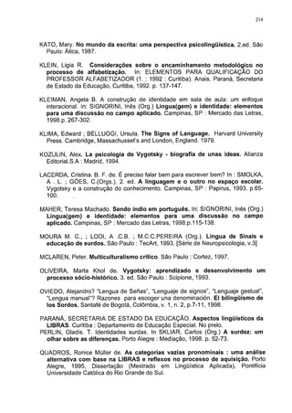 214




KATO, Mary. No mundo da escrita: uma perspectiva psicolingüística. 2.ed. São
  Paulo: Ática, 1987.

KLEIN, Ligia R. Considerações sobre o encaminhamento metodológico no
  processo de alfabetização.      In: ELEMENTOS PARA QUALIFICAÇÃO DO
  PROFESSOR ALFABETIZADOR (1. : 1992 : Curitiba). Anais. Paraná, Secretaria
  de Estado da Educação, Curitiba, 1992. p. 137-147.

KLEIMAN, Angela B. A construção de identidade em sala de aula: um enfoque
  interacional. In: SIGNORINI, Inês (Org.) Lingua(gem) e identidade: elementos
  para uma discussão no campo aplicado. Campinas, SP : Mercado das Letras,
  1998.p. 267-302.

KLIMA, Edward ; BELLUGGI, Ursula. The Signs of Language. Harvard University
  Press. Cambridge, Massachusset's and London, England. 1979.

KOZULIN, Alex. La psicologia de Vygotsky - biografía de unas ideas. Alianza
  Editorial.S.A : Madrid, 1994.

LACERDA, Cristina. B. F. de. É preciso falar bem para escrever bem? In : SMOLKA,
  A . L. ; GÓES, C.(Orgs.). 2. ed. A linguagem e o outro no espaço escolar.
  Vygotsky e a construção do conhecimento. Campinas, SP : Papirus, 1993. p.65-
  100.

MAHER, Teresa Machado. Sendo índio em português. In: SIGNORINI, Inês (Org.)
  Lingua(gem) e identidade: elementos para uma discussão no campo
  aplicado. Campinas, SP : Mercado das Letras, 1998.p.115-138.

MOURA M. C„ ; LODI, A .C.B. ; M.C.C.PEREIRA (Org.). Língua de Sinais e
 educação de surdos. São Paulo : TecArt, 1993. [Série de Neuropsicologia, v.3]

MCLAREN, Peter. Multiculturalismo crítico. São Paulo : Cortez, 1997.

OLIVEIRA, Marta Khol de. Vygotsky: aprendizado e desenvolvimento             um
  processo sócio-histórico. 3. ed. São Paulo : Scipione, 1993.

OVIEDO, Alejandro? "Lengua de Señas", "Lenguaje de signos", "Lenguaje gestual",
  "Lengua manual"? Razones para escoger una denominación. El bilingüismo de
  los Sordos, Santafé de Bogotá, Colômbia, v. 1, n. 2, p.7-11, 1998.

PARANÁ, SECRETARIA DE ESTADO DA EDUCAÇÃO. Aspectos lingüísticos da
  LIBRAS. Curitiba : Departamento de Educação Especial. No prelo.
PERLIN, Gladis. T. Identidades surdas. In SKLIAR, Carlos (Org.) A surdez: um
  olhar sobre as diferenças. Porto Alegre : Mediação, 1998. p. 52-73.

QUADROS, Ronice Müller de. As categorias vazias pronominais : uma análise
  alternativa com base na LIBRAS e reflexos no processo de aquisição. Porto
  Alegre, 1995, Dissertação (Mestrado em Lingüística Aplicada), Pontifícia
  Universidade Católica do Rio Grande do Sul.
 