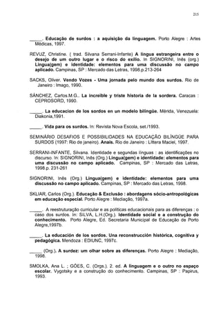 215




     . Educação de surdos : a aquisição da linguagem. Porto Alegre : Artes
  Médicas, 1997.

REVUZ, Christine. ( trad. Silvana Serrani-Infante) A língua estrangeira entre o
  desejo de um outro lugar e o risco do exílio. In SIGNORINI, Inês (org.)
  Lingua(gem) e identidade: elementos para uma discussão no campo
  aplicado. Campinas, SP : Mercado das Letras, 1998.p.213-264

SACKS, Oliver. Vendo Vozes - Uma jornada pelo mundo dos surdos. Rio de
   Janeiro : Imago, 1990.

SÁNCHEZ, Carlos.M.G.. La increíble y triste historia de la sordera. Caracas :
  CEPROSORD, 1990.

     . La educación de los sordos en un modelo bilingüe. Mérida, Venezuela:
  Diakonia,1991.

     . Vida para os surdos. In: Revista Nova Escola, set./1993.

SEMINÁRIO DESAFIOS E POSSIBILIDADES NA EDUCAÇÃO BILÍNGÜE PARA
  SURDOS (1997: Rio de janeiro). Anais. Rio de Janeiro : Líttera Maciel, 1997.

SERRANI-INFANTE, Silvana. Identidade e segundas línguas : as identificações no
  discurso. In: SIGNORINI, Inês (Org.) Lingua(gem) e identidade: elementos para
  uma discussão no campo aplicado. Campinas, SP : Mercado das Letras,
  1998.p. 231-261

SIGNORINI, Inês (Org.) Lingua(gem) e identidade: elementos para uma
  discussão no campo aplicado. Campinas, SP : Mercado das Letras, 1998.

SKLIAR, Carlos (Org.). Educação & Exclusão : abordagens sócio-antropológicas
  em educação especial. Porto Alegre : Mediação, 1997a.

     . A reestruturação curricular e as políticas educacionais para as diferenças : o
  caso dos surdos. In: SILVA, L.H.(Org.). Identidade social e a construção do
  conhecimento. Porto Alegre, Ed. Secretaria Municipal de Educação de Porto
  Alegre,1997b.

     . La educación de los sordos. Una reconstrucción histórica, cognitiva y
  pedagógica. Mendoza : EDIUNC, 1997c.

      (Org.). A surdez: um olhar sobre as diferenças. Porto Alegre : Mediação,
  1998.

SMOLKA, Ana L. ; GÓES, C. (Orgs.). 2. ed. A linguagem e o outro no espaço
  escolar. Vygotsky e a construção do conhecimento. Campinas, SP : Papirus,
  1993.
 