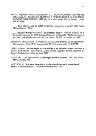 216




SOUZA, Regina M.; VELASQUEZ, Rosicler C.C.; SIQUEIRA, Renata. A escrita nas
  diferenças. In : SEMINÁRIO DESAFIOS E POSSIBILIDADES NA EDUCAÇÃO
  BILÍNGÜE PARA SURDOS ( 1997: Rio de janeiro). Anais. Rio de Janeiro : Líttera
  Maciel, 1997.

     . Que palavra que te falta? Lingüística, educação e surdez. São Paulo:
  Martins Fontes, 1998a.

     . Situação bilíngüe nacional - os cidadãos surdos. Palestra proferida no III
  Seminário Nacional do INES Surdez, Cidadania e Educação : Refletindo sobre o
  processo de exclusão e inclusão. Rio de Janeiro, 19 a 22 de outubro de 1998b.

SURDEZ E LINGUAGENS : É POSSÍVEL O DIÁLOGO ENTRE AS DIFERENÇAS?
  Gravação em vídeo, 1998. videocassete (55 min) : mudo, color. VHS NTSC.

VIÑAO, Alfredo . Alfabetização na sociedade e na história: vozes, palavras e
textos, (trad. Tomaz Tadeu da Silva, Álvaro Moreira Hypolito e Helena Beatriz M. de
Souza). Porto Alegre : Artes Médicas, 1993.

VYGOTSKY, Lev Semionovich. A formação social da mente. 4.ed. São Paulo :
  Martins Fontes, 1991.

WERTSCH, J.V. Voices of the mind: a sociocultural approach to mediated
action. Cambridge(Mass.) : Harvard University Press, 1991.
 