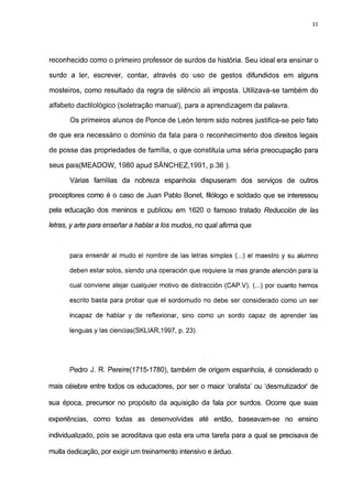 11




reconhecido como o primeiro professor de surdos da história. Seu ideal era ensinar o

surdo a 1er, escrever, contar, através do uso de gestos difundidos em alguns

mosteiros, como resultado da regra de silêncio ali imposta. Utilizava-se também do

alfabeto dactilológico (soletração manual), para a aprendizagem da palavra.

       Os primeiros alunos de Ponce de León terem sido nobres justifica-se pelo fato

de que era necessário o domínio da fala para o reconhecimento dos direitos legais

de posse das propriedades de família, o que constituía uma séria preocupação para

seus pais(MEADOW, 1980 apud SÁNCHEZ,1991, p.36 ).

      Várias famílias da nobreza espanhola dispuseram dos serviços de outros

preceptores como é o caso de Juan Pablo Bonet, filólogo e soldado que se interessou

pela educação dos meninos e publicou em 1620 o famoso tratado Reducción de las

letras, y arte para enseñara hablara los mudos, no qual afirma que



      para ensenar al mudo el nombre de las letras simples (...) el maestro y su alumno

      deben estar solos, siendo una operación que requiere la mas grande atención para la

      cual conviene alejar cualquier motivo de distracción (CAP.V). (...) por cuanto hemos

      escrito basta para probar que el sordomudo no debe ser considerado como un ser

      incapaz de hablar y de reflexionar, sino como un sordo capaz de aprender las

      lenguas y las ciencias(SKLIAR,1997, p. 23).




      Pedro J. R. Pereire(1715-1780), também de origem espanhola, é considerado o

mais célebre entre todos os educadores, por ser o maior 'oralista' ou 'desmutizador' de

sua época, precursor no propósito da aquisição da fala por surdos. Ocorre que suas

experiências, como todas as desenvolvidas até então, baseavam-se no ensino

individualizado, pois se acreditava que esta era uma tarefa para a qual se precisava de

muita dedicação, por exigir um treinamento intensivo e árduo.
 