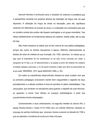 12




       Samuel Heinicke é conhecido como o fundador do oralismo e acreditava que

o pensamento somente era possível através da mediação da língua oral, da qual

dependia. A utilização da língua de sinais na educação, para ele, significava

caminhar em detrimento do avanço do aluno e a oralização era necessária para que

os contatos sociais dos surdos não fossem restringidos a um grupo minoritário. Tais

idéias estabeleceram os fundamentos básicos do oralismo, desde então, até os dias

de hoje.

       São muito escassos os dados que se tem acerca de sua prática pedagógica,

porque ele, como os demais educadores à época, defendia criteriosamente os

direitos de autor do método de sua invenção. Em 1782, escreveu: "el método que yo

sigo para Ia ensenãnza de los sordomudos no há sido nunca conocido por nadie, a

excepción de mi hijo y yo. El descubrimiento y la puesta a punto del sistema me costaron

increíbles trabajos y penurias, y no me siento inclinado a dejar que otros se aprovechen de

él pra nada" (MOORES, 1977 apud SANCHEZ, 1990, p. 35).

       Em todos as experiências desenvolvidas destaca-se esse cuidado com que

os primeiros pedagogos procuraram manter bem resguardado o segredo de seus

procedimentos e a atitude contrária à troca de opiniões no plano metodológico. Tais

precauções, que tomaram os educadores para guardar o segredo de suas técnicas,

só ajudaram a tornar mais difíceis os avanços metodológicos a partir dos

procedimentos iniciais empregados.


       Contrariamente a seus antecessores, na segunda metade do século XIX, o

abade Charles Michel L' Epeé (1712-1789) criou um método diferente, baseado no

emprego de senhas metódicas que alcançou imenso sucesso na década de 1780 e

que se estendeu a centenas de surdos por toda a Europa.
 
