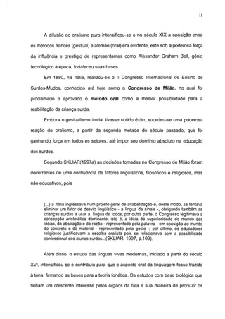 15




      A difusão do oralismo puro intensificou-se e no século XIX a oposição entre

os métodos francês (gestual) e alemão (oral) era evidente, este sob a poderosa força

da influência e prestígio de representantes como Alexander Graham Bell, gênio

tecnológico à época, fortaleceu suas bases.

      Em 1880, na Itália, realizou-se o II Congresso Internacional de Ensino de

Surdos-Mudos, conhecido até hoje como o Congresso de Milão, no qual foi

proclamado e aprovado o método oral como a melhor possibilidade para a

reabilitação da criança surda.

      Embora o gestualismo inicial tivesse obtido êxito, sucedeu-se uma poderosa

reação do oralismo, a partir da segunda metade do século passado, que foi

ganhando força em todos os setores, até impor seu domínio absoluto na educação

dos surdos.

      Segundo SKLIAR(1997a) as decisões tomadas no Congresso de Milão foram

decorrentes de uma confluência de fatores lingüísticos, filosóficos e religiosos, mas

não educativos, pois



      (...) a Itália ingressava num projeto geral de alfabetização e, deste modo, se tentava
      eliminar um fator de desvio lingüístico - a língua de sinais -, obrigando também as
      crianças surdas a usar a língua de todos; por outra parte, o Congresso legitimava a
      concepção aristotélica dominante, isto é, a idéia da superioridade do mundo das
      idéias, da abstração e da razão - representado pela palavra - em oposição ao mundo
      do concreto e do material - representado pelo gesto -; por último, os educadores
      religiosos justificavam a escolha oralista pois se relacionava com a possibilidade
      confessional dos alunos surdos...(SKLIAR, 1997, p.109).


      Além disso, o estudo das línguas vivas modernas, iniciado a partir do século

XVI, intensificou-se e contribuiu para que o aspecto oral da linguagem fosse trazido

à tona, firmando as bases para a teoria fonética. Os estudos com base biológica que

tinham um crescente interesse pelos órgãos da fala e sua maneira de produzir os
 