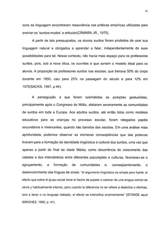 16




sons da linguagem encontraram ressonância nas práticas empíricas utilizadas para

ensinar os 'surdos-mudos' a articular(CÂMARA JR., 1975).

       A partir de tais pressupostos, os alunos surdos foram proibidos de usar sua

linguagem natural e obrigados a aprender a falar, independentemente de suas

possibilidades para tal. Nesse contexto, não havia mais espaço para os professores

surdos, pois, sob a nova ótica, os ouvintes é que seriam o modelo ideal para os

alunos. A proporção de professores surdos nas escolas, que beirava 50% do corpo

docente em 1850, caiu para 25% na passagem do século e para 12% em

1970(SACKS, 1997, p.44).


       A     perseguição   a   que   foram    submetidas      as   posições    gestualistas,

principalmente após o Congresso de Milão, afetaram severamente as comunidades

de surdos em toda a Europa. Aos adultos surdos, até então tidos como modelos

educativos     para as crianças      no processo escolar, foram          relegados    papéis

secundários e irrelevantes, quando não banidos das escolas. Em uma análise mais

aprofundada, podemos observar as inúmeras conseqüências que tais posturas

tiveram para a formação da identidade lingüística e cultural dos surdos, uma vez que

apenas a partir do final da Idade Média, como decorrência do crescimento das

cidades e dos intercâmbios entre diferentes populações e culturas, favoreceu-se o

agrupamento,      a    formação      de    comunidades       e,    conseqüentemente,       o

desenvolvimento das línguas de sinais: "el argumento lingüístico es simple pero fuerte: el

efecto que sobre el grupo social tiene el hecho de poseer o carecer de una lengua común es

obvio y habitualmente intenso, pero cuando la diferencia no se refiere a dialectos o idiomas,

sino a tener o no lenguaje hablado, el efecto se intensifica enormemente" (STOKOE apud

SÁNCHEZ, 1990, p. 41).
 