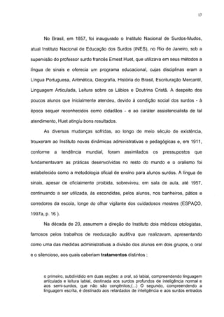 17




      No Brasil, em 1857, foi inaugurado o Instituto Nacional de Surdos-Mudos,

atual Instituto Nacional de Educação dos Surdos (INES), no Rio de Janeiro, sob a

supervisão do professor surdo francês Ernest Huet, que utilizava em seus métodos a

língua de sinais e oferecia um programa educacional, cujas disciplinas eram a

Língua Portuguesa, Aritmética, Geografia, História do Brasil, Escrituração Mercantil,

Linguagem Articulada, Leitura sobre os Lábios e Doutrina Cristã. A despeito dos

poucos alunos que inicialmente atendeu, devido à condição social dos surdos - à

época sequer reconhecidos como cidadãos - e ao caráter assistencialista de tal

atendimento, Huet atingiu bons resultados.

      As diversas mudanças sofridas, ao longo de meio século de existência,

trouxeram ao Instituto novas dinâmicas administrativas e pedagógicas e, em 1911,

conforme    a     tendência   mundial,   foram   assimilados    os   pressupostos     que

fundamentavam as práticas desenvolvidas no resto do mundo e o oralismo foi

estabelecido como a metodologia oficial de ensino para alunos surdos. A língua de

sinais, apesar de oficialmente proibida, sobreviveu, em sala de aula, até 1957,

continuando a ser utilizada, às escondidas, pelos alunos, nos banheiros, pátios e

corredores da escola, longe do olhar vigilante dos cuidadosos mestres (ESPAÇO,

1997a, p. 16 ).

      Na década de 20, assumem a direção do Instituto dois médicos otologistas,

famosos pelos trabalhos de reeducação auditiva que realizavam, apresentando

como uma das medidas administrativas a divisão dos alunos em dois grupos, o oral

e o silencioso, aos quais caberiam tratamentos distintos :



      o primeiro, subdividido em duas seções: a oral, só labial, compreendendo linguagem
      articulada e leitura labial, destinada aos surdos profundos de inteligência normal e
      aos semi-surdos, que não são congênitos;(...) O segundo, compreendendo a
      linguagem escrita, é destinado aos retardados de inteligência e aos surdos entrados
 