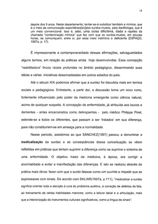 18




       depois dos 9 anos. Neste departamento, tentar-se-á substituir também a mímica, que
       é o meio de comunicação expontâneo[sic]dos surdos-mudos, pela dactilología, que é
       um meio convencional. Isso é, aliás, uma coisa dificílima, dada a rapidez da
       chamada "contaminação mímica" que faz com que os surdos-mudos, em poucas
       horas, se comuniquem, entre si, por esse meio instintivo e deficiente (ESPAÇO,
       1997a, p. 17).


       É impressionante a contemporaneidade dessas afirmações, salvaguardados

alguns termos, em relação às práticas ainda hoje desenvolvidas. Essa concepção

"reabilitadora" fincou raízes profundas no âmbito pedagógico, disseminando suas

idéias a várias iniciativas desencadeadas em outros estados do país.

       Até o século XIX podemos afirmar que a surdez foi discutida mais em termos

sociais e pedagógicos. Entretanto, a partir daí, a discussão toma um novo rumo,

fortemente influenciado pelo poder da medicina emergente como ciência natural,

acima de qualquer suspeita. A concepção de enfermidade, já atribuída aos loucos e

dementes - antes encarcerados como delinqüentes - pelo médico Philippe Pinei,

estende-se a todos os diferentes, que passam a ser 'tratados' em sua diferença,

para não constituírem-se em ameaça para a normalidade.

       Nesse período, assistimos ao que SÁNCHEZ(1997) passou a denominar a

medicalização da surdez e as conseqüências dessa conceituação se vêem

refletidas em práticas que tentam suprimir a diferença como se suprime o sintoma de

uma enfermidade.        O objetivo maior da medicina, à época, era corrigir a

anormalidade e evitar a manifestação das diferenças. E isto se realizou através da

prática mais óbvia: fazer com que o surdo falasse como um ouvinte e impedir que se

expressasse com sinais. De acordo com SKLIAR(1997a, p. 111 ), "medicalizar a surdez

significa orientar toda a atenção à cura do problema auditivo, à correção de defeitos da fala,

ao treinamento de certas habilidades menores, como a leitura labial e a articulação, mais

que a interiorização de instrumentos culturais significativos, como a língua de sinais".
 