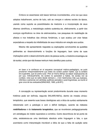 19




      Embora se assentasse sob bases teóricas inconsistentes, uma vez que seus

adeptos trabalhavam, acima de tudo, sob as crenças e valores sociais da época,

usando como suporte as possibilidades da medicina e a incorporação de seus

ditames científicos, a metodologia oralista sustentou-se, efetivamente, a partir dos

avanços significativos na área da eletroacústica, nas pesquisas de reabilitação de

afasias e nos trabalhos das clínicas foniátricas, o que acabou por criar falsas

expectativas a respeito da infalibilidade de seus métodos em relação aos surdos.

      Mesmo não apresentando respostas ou explicações convincentes às questões

pertinentes ao desenvolvimento e funções da linguagem, bem como de suas

implicações sobre o desenvolvimento pleno da pessoa surda, a medicina encarregou-se

da surdez, ainda que não tivesse nenhum meio científico para curá-la:



      en base a la confianza en el esquema conceptual médico-pedagógico, se pudo
      proclamar irresponsablemente que todos los sordos podían hablar, que la sordera
      era superable, que se podía curar. Pero al mismo tiempo se daban explicaciones de
      por que, individualmente, los sordos no aprendían a hablar, los sordos non se
      curaban, cosa que se sabia desde siempre.(...) Con testimonios más que dudosos,
      referidos a personas con pérdidas auditivas parciales o post-lingüísticas, se montó el
      gran circo de los oralizados(SÁNCHEZ, 1990, p.60-61).



      A concepção ou representação social predominante durante esse momento

histórico pode ser definida, segundo SKLIAR(1997a), dentro do modelo clínico-

terapéutico, que assenta suas bases ideológicas sob a ótica da surdez estritamente

relacionada com a patologia e com o déficit biológico, carente de métodos

reabilitadores e de tratamento terapêutico, que se reverteram pedagógicamente

em estratégias de índole reparadora e corretiva. Como decorrência de tal ponto de

vista, estabeleceu-se uma identidade absoluta entre linguagem e fala, o que

acarretaria como interpretação inevitável a idéia de que a falta de audição seria
 