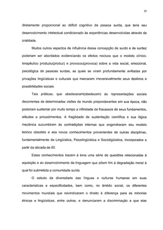 20




diretamente proporcional ao déficit cognitivo da pessoa surda, que teria seu

desenvolvimento intelectual condicionado às experiências desenvolvidas através da

oralidade.

      Muitos outros aspectos de influência dessa concepção de surdo e de surdez

poderiam ser abordados evidenciando os efeitos nocivos que o modelo clínico-

terapêutico produziu(produz) e provocou(provoca) sobre a vida social, emocional,

psicológica de pessoas surdas, as quais se viram profundamente aviltadas por

privações lingüísticas e culturais que marcaram irreversivelmente seus destinos e

possibilidades sociais.

      Tais   práticas,    que   obedeceram(obedecem)   às   representações   sociais

decorrentes de determinadas visões de mundo preponderantes em sua época, não

poderiam sustentar por muito tempo a infinidade de fracassos de seus fundamentos,

atitudes e procedimentos. A fragilidade de sustentação científica e sua lógica

mecânica sucumbiram às contradições internas que engendraram seu modelo

teórico obsoleto e aos novos conhecimentos provenientes de outras disciplinas,

fundamentalmente da Lingüística, Psicolingüística e Socioligüística, incorporados a

partir da década de 60.

      Estes conhecimentos trazem à tona uma série de questões relacionadas à

aquisição e ao desenvolvimento da linguagem que põem fim à degradação moral à

qual foi submetida a comunidade surda.

      O estudo da diversidade das línguas e culturas           humanas em suas

características e especificidades, bem como, no âmbito social, os diferentes

movimentos mundiais que reivindicaram o direito à diferença para as minorias

étnicas e lingüísticas, entre outras, e denunciaram a discriminação a que elas
 