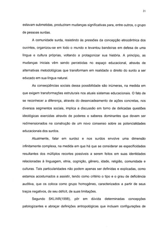 21




estavam submetidas, produziram mudanças significativas para, entre outros, o grupo

de pessoas surdas.

      A comunidade surda, resistindo às pressões da concepção etnocêntrica dos

ouvintes, organizou-se em todo o mundo e levantou bandeiras em defesa de uma

língua e cultura próprias, voltando a protagonizar sua história. A princípio, as

mudanças iniciais vêm sendo percebidas no espaço educacional, através de

alternativas metodológicas que transformam em realidade o direito do surdo a ser

educado em sua língua natural.

      As conseqüências sociais dessa possibilidade são inúmeras, na medida em

que exigem transformações estruturais nos atuais sistemas educacionais. O fato de

se reconhecer a diferença, através do desencadeamento de ações concretas, nos

diversos segmentos sociais, implica a discussão em torno de delicadas questões

ideológicas exercidas através de poderes e saberes dominantes que devem ser

redimensionados na construção de um novo consenso sobre as potencialidades

educacionais dos surdos.

      Atualmente,    falar   em   surdez   e   nos   surdos    envolve   uma    dimensão

infinitamente complexa, na medida em que há que se considerar as especificidades

resultantes dos múltiplos recortes possíveis a serem feitos em suas identidades

relacionadas à linguagem, etnia, cognição, gênero, idade, religião, comunidade e

culturas. Tais particularidades não podem apenas ser definidas e explicadas, como

estamos acostumados a assistir, tendo como critério o tipo e o grau de deficiência

auditiva, que os coloca como grupo homogêneo, caracterizados a partir de seus

traços negativos, de seu déficit, de suas limitações.

      Segundo     SKLIAR(1998),      pôr   em    dúvida       determinadas     concepções

patologizantes e abraçar definições antropológicas que incluam configurações de
 